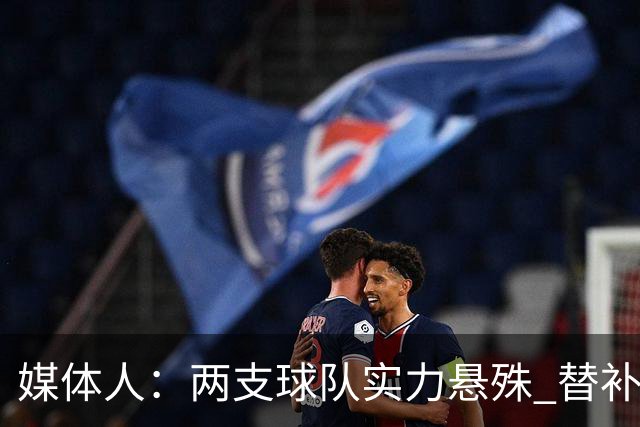 媒体人：两支球队实力悬殊 替补亮眼发挥也算是本场比赛最大收获