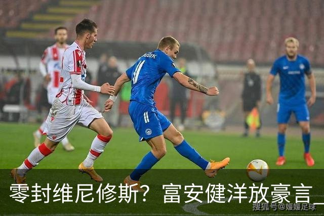 零封维尼修斯？富安健洋放豪言 曾成功防住萨拉赫孙兴慜